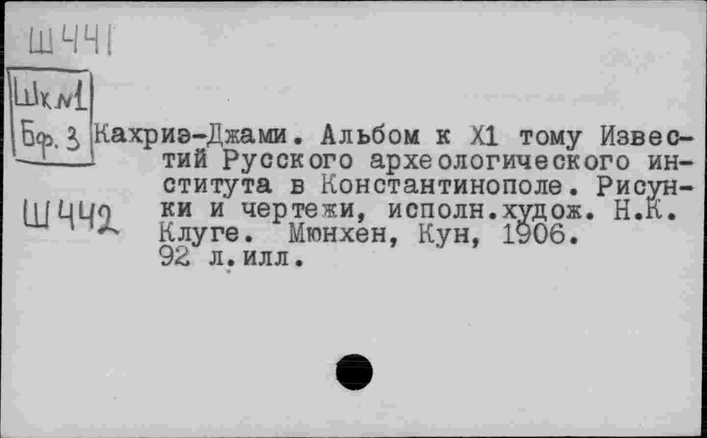 ﻿ШЧЧІ
IW
з,
Кахриэ-Джами. Альбом к XI тому Известий Русского археологического института в Константинополе. Рисун-IlfLlUo КИ и чертежи, исполн.худож. Н.К.
' Клуге. Мюнхен, Кун, 1906.
92 л.илл.